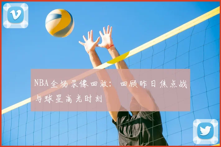 NBA全场录像回放:回顾昨日焦点战与球星高光时刻
