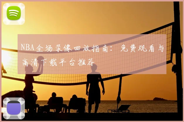 NBA全场录像回放指南:免费观看与高清下载平台推荐