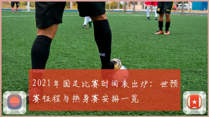 2021年国足比赛时间表出炉:世预赛征程与热身赛安排一览