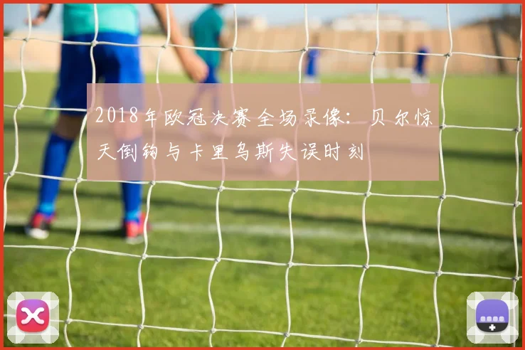 2018年欧冠决赛全场录像：贝尔惊天倒钩与卡里乌斯失误时刻