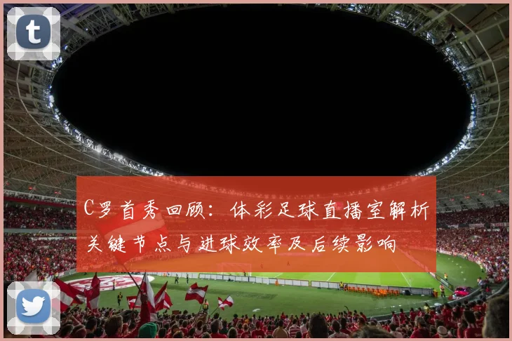 C罗首秀回顾：体彩足球直播室解析关键节点与进球效率及后续影响