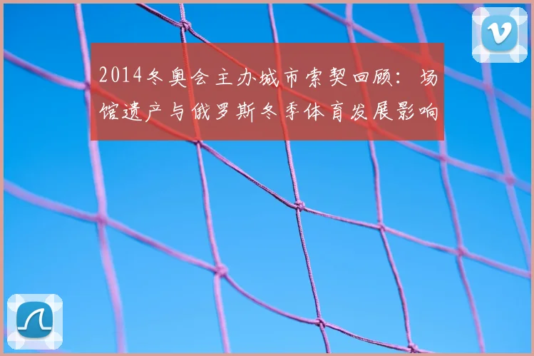 2014冬奥会主办城市索契回顾：场馆遗产与俄罗斯冬季体育发展影响