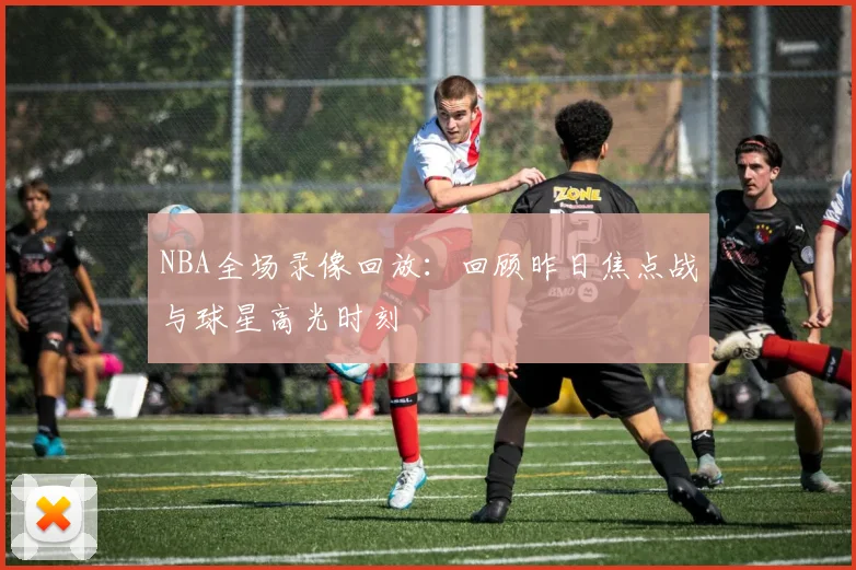 NBA全场录像回放：回顾昨日焦点战与球星高光时刻