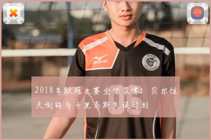 2018年欧冠决赛全场录像：贝尔惊天倒钩与卡里乌斯失误时刻