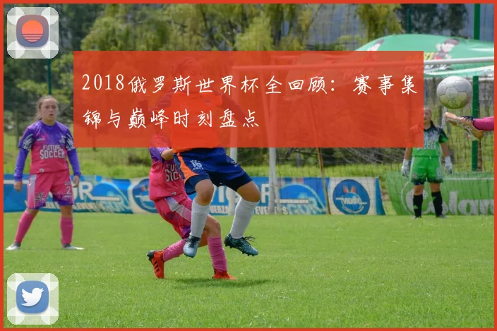 2018俄罗斯世界杯全回顾：赛事集锦与巅峰时刻盘点