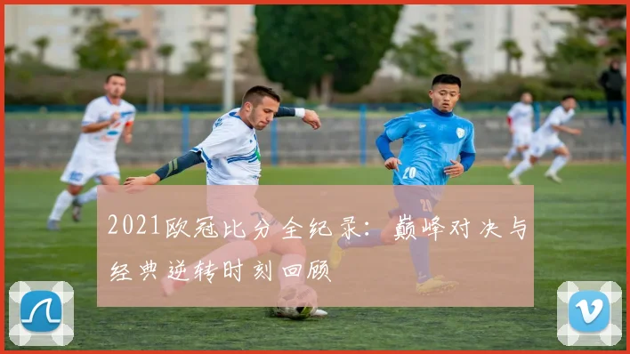 2021欧冠比分全纪录：巅峰对决与经典逆转时刻回顾