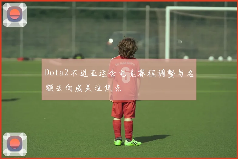 Dota2不进亚运会电竞赛程调整与名额去向成关注焦点