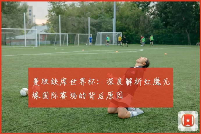 曼联缺席世界杯：深度解析红魔无缘国际赛场的背后原因