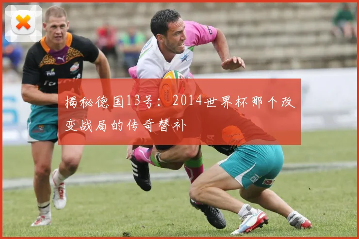 揭秘德国13号：2014世界杯那个改变战局的传奇替补