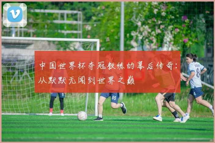 中国世界杯夺冠教练的幕后传奇:从默默无闻到世界之巅