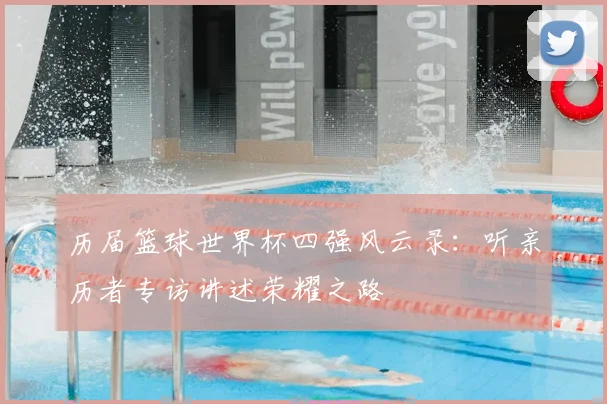 历届篮球世界杯四强风云录：听亲历者专访讲述荣耀之路