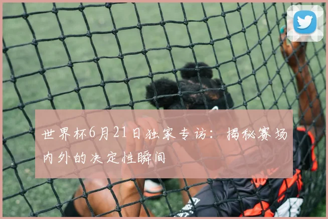 世界杯6月21日独家专访:揭秘赛场内外的决定性瞬间