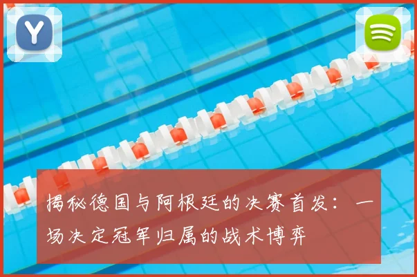 揭秘德国与阿根廷的决赛首发：一场决定冠军归属的战术博弈