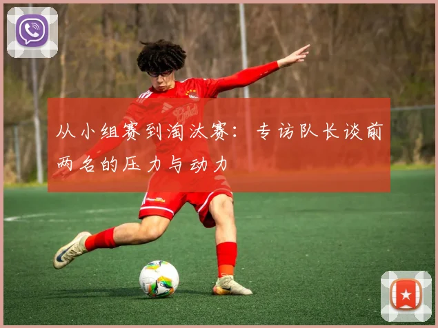 从小组赛到淘汰赛:专访队长谈前两名的压力与动力